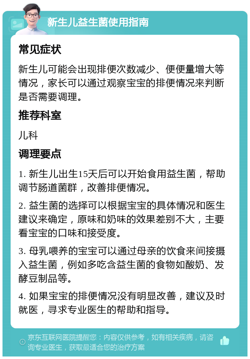 新生儿益生菌使用指南 常见症状 新生儿可能会出现排便次数减少、便便量增大等情况，家长可以通过观察宝宝的排便情况来判断是否需要调理。 推荐科室 儿科 调理要点 1. 新生儿出生15天后可以开始食用益生菌，帮助调节肠道菌群，改善排便情况。 2. 益生菌的选择可以根据宝宝的具体情况和医生建议来确定，原味和奶味的效果差别不大，主要看宝宝的口味和接受度。 3. 母乳喂养的宝宝可以通过母亲的饮食来间接摄入益生菌，例如多吃含益生菌的食物如酸奶、发酵豆制品等。 4. 如果宝宝的排便情况没有明显改善，建议及时就医，寻求专业医生的帮助和指导。