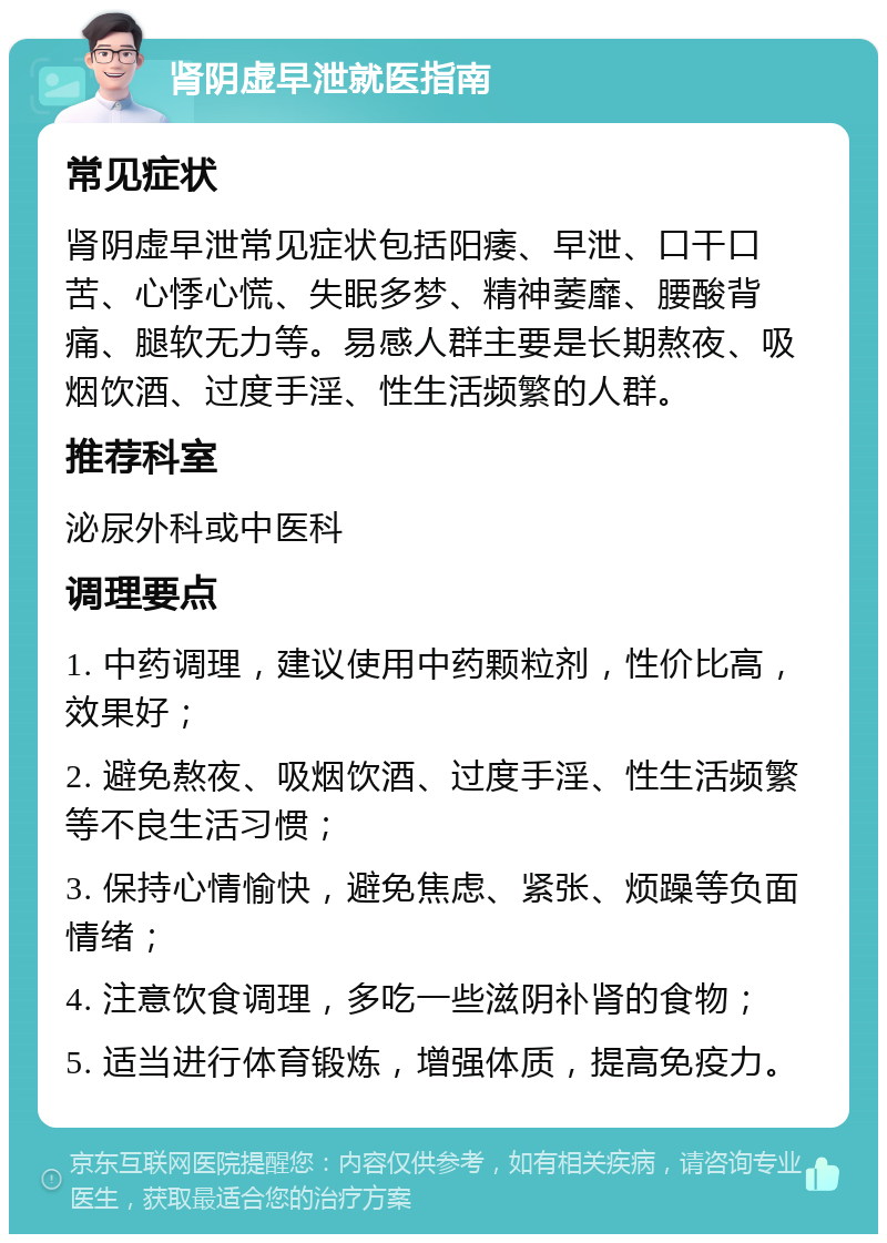 肾阴虚早泄就医指南 常见症状 肾阴虚早泄常见症状包括阳痿、早泄、口干口苦、心悸心慌、失眠多梦、精神萎靡、腰酸背痛、腿软无力等。易感人群主要是长期熬夜、吸烟饮酒、过度手淫、性生活频繁的人群。 推荐科室 泌尿外科或中医科 调理要点 1. 中药调理，建议使用中药颗粒剂，性价比高，效果好； 2. 避免熬夜、吸烟饮酒、过度手淫、性生活频繁等不良生活习惯； 3. 保持心情愉快，避免焦虑、紧张、烦躁等负面情绪； 4. 注意饮食调理，多吃一些滋阴补肾的食物； 5. 适当进行体育锻炼，增强体质，提高免疫力。