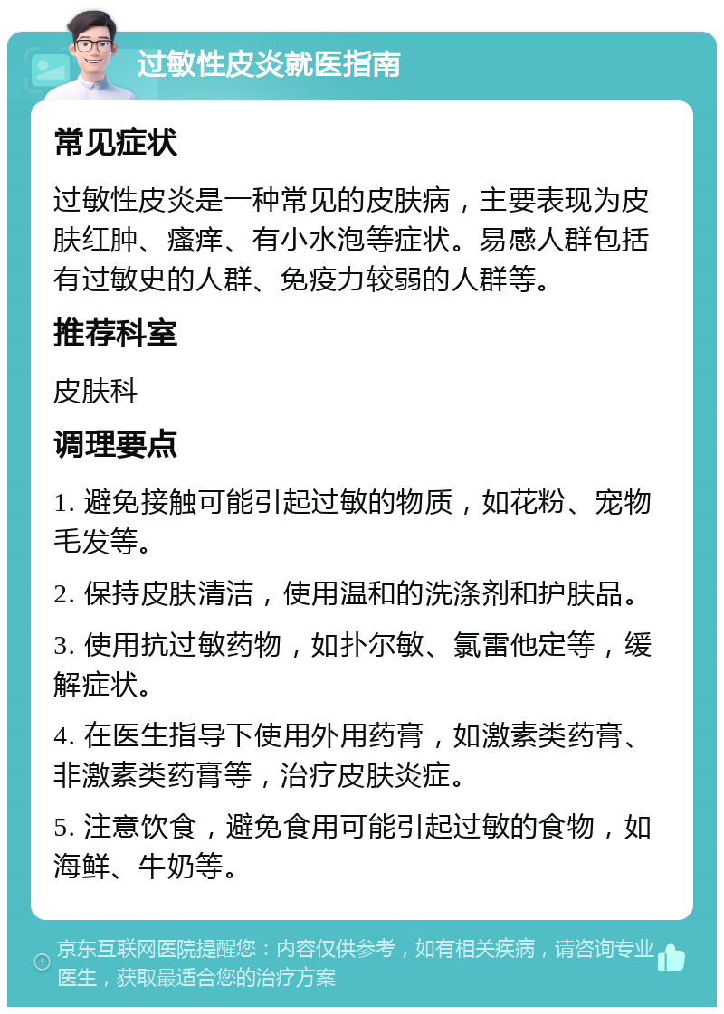 过敏性皮炎就医指南 常见症状 过敏性皮炎是一种常见的皮肤病，主要表现为皮肤红肿、瘙痒、有小水泡等症状。易感人群包括有过敏史的人群、免疫力较弱的人群等。 推荐科室 皮肤科 调理要点 1. 避免接触可能引起过敏的物质，如花粉、宠物毛发等。 2. 保持皮肤清洁，使用温和的洗涤剂和护肤品。 3. 使用抗过敏药物，如扑尔敏、氯雷他定等，缓解症状。 4. 在医生指导下使用外用药膏，如激素类药膏、非激素类药膏等，治疗皮肤炎症。 5. 注意饮食，避免食用可能引起过敏的食物，如海鲜、牛奶等。