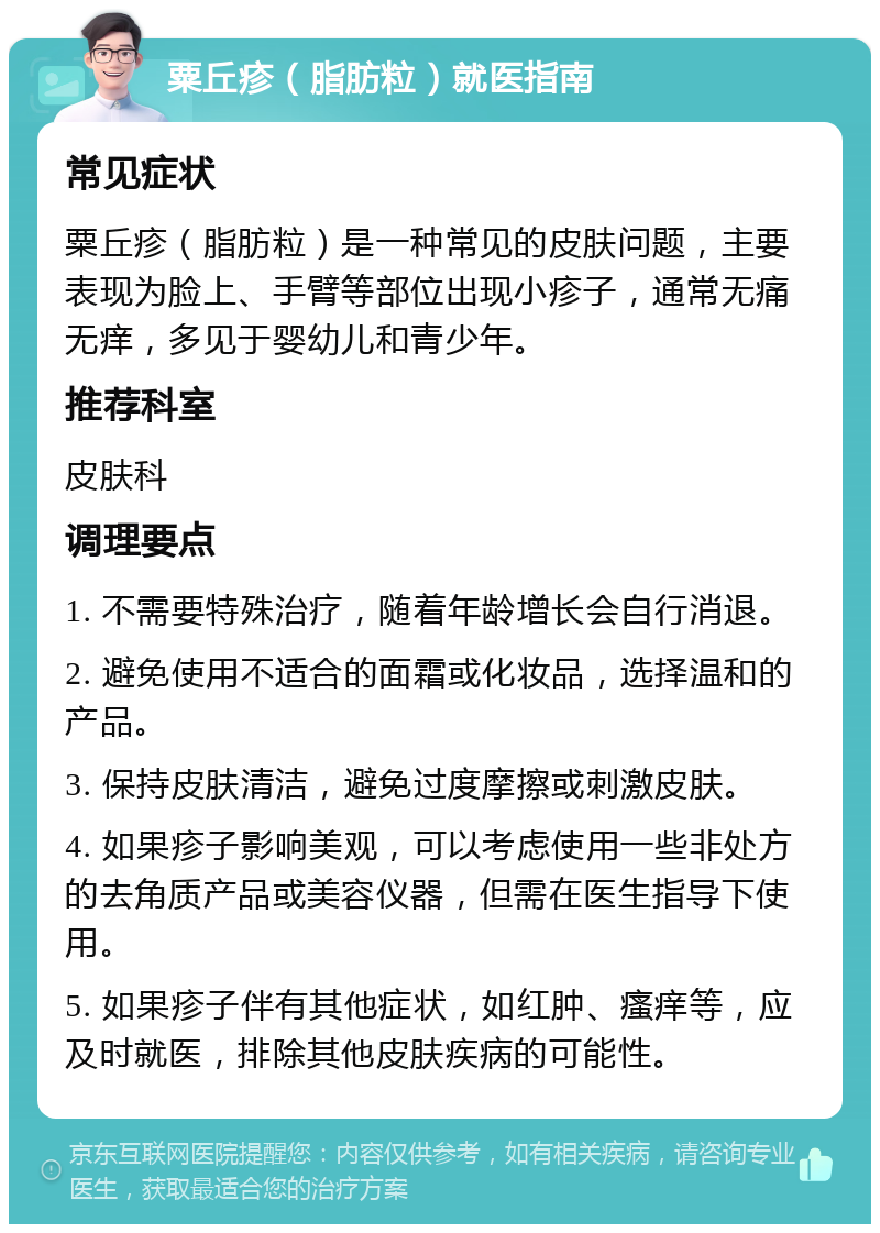 粟丘疹（脂肪粒）就医指南 常见症状 粟丘疹（脂肪粒）是一种常见的皮肤问题，主要表现为脸上、手臂等部位出现小疹子，通常无痛无痒，多见于婴幼儿和青少年。 推荐科室 皮肤科 调理要点 1. 不需要特殊治疗，随着年龄增长会自行消退。 2. 避免使用不适合的面霜或化妆品，选择温和的产品。 3. 保持皮肤清洁，避免过度摩擦或刺激皮肤。 4. 如果疹子影响美观，可以考虑使用一些非处方的去角质产品或美容仪器，但需在医生指导下使用。 5. 如果疹子伴有其他症状，如红肿、瘙痒等，应及时就医，排除其他皮肤疾病的可能性。