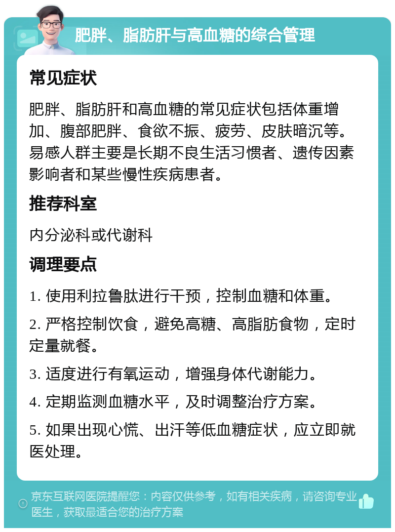 肥胖、脂肪肝与高血糖的综合管理 常见症状 肥胖、脂肪肝和高血糖的常见症状包括体重增加、腹部肥胖、食欲不振、疲劳、皮肤暗沉等。易感人群主要是长期不良生活习惯者、遗传因素影响者和某些慢性疾病患者。 推荐科室 内分泌科或代谢科 调理要点 1. 使用利拉鲁肽进行干预，控制血糖和体重。 2. 严格控制饮食，避免高糖、高脂肪食物，定时定量就餐。 3. 适度进行有氧运动，增强身体代谢能力。 4. 定期监测血糖水平，及时调整治疗方案。 5. 如果出现心慌、出汗等低血糖症状，应立即就医处理。