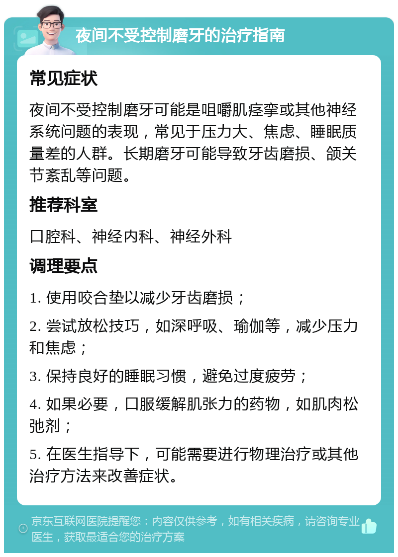 夜间不受控制磨牙的治疗指南 常见症状 夜间不受控制磨牙可能是咀嚼肌痉挛或其他神经系统问题的表现，常见于压力大、焦虑、睡眠质量差的人群。长期磨牙可能导致牙齿磨损、颌关节紊乱等问题。 推荐科室 口腔科、神经内科、神经外科 调理要点 1. 使用咬合垫以减少牙齿磨损； 2. 尝试放松技巧，如深呼吸、瑜伽等，减少压力和焦虑； 3. 保持良好的睡眠习惯，避免过度疲劳； 4. 如果必要，口服缓解肌张力的药物，如肌肉松弛剂； 5. 在医生指导下，可能需要进行物理治疗或其他治疗方法来改善症状。