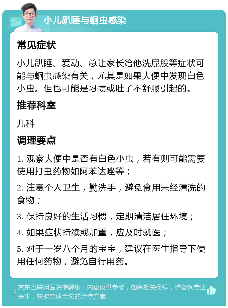 小儿趴睡与蛔虫感染 常见症状 小儿趴睡、爱动、总让家长给他洗屁股等症状可能与蛔虫感染有关，尤其是如果大便中发现白色小虫。但也可能是习惯或肚子不舒服引起的。 推荐科室 儿科 调理要点 1. 观察大便中是否有白色小虫，若有则可能需要使用打虫药物如阿苯达唑等； 2. 注意个人卫生，勤洗手，避免食用未经清洗的食物； 3. 保持良好的生活习惯，定期清洁居住环境； 4. 如果症状持续或加重，应及时就医； 5. 对于一岁八个月的宝宝，建议在医生指导下使用任何药物，避免自行用药。