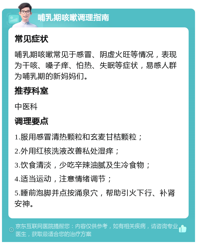 哺乳期咳嗽调理指南 常见症状 哺乳期咳嗽常见于感冒、阴虚火旺等情况，表现为干咳、嗓子痒、怕热、失眠等症状，易感人群为哺乳期的新妈妈们。 推荐科室 中医科 调理要点 1.服用感冒清热颗粒和玄麦甘桔颗粒； 2.外用红核洗液改善私处湿痒； 3.饮食清淡，少吃辛辣油腻及生冷食物； 4.适当运动，注意情绪调节； 5.睡前泡脚并点按涌泉穴，帮助引火下行、补肾安神。