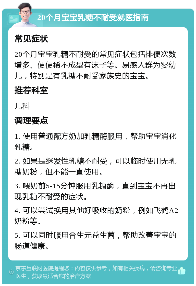 20个月宝宝乳糖不耐受就医指南 常见症状 20个月宝宝乳糖不耐受的常见症状包括排便次数增多、便便稀不成型有沫子等。易感人群为婴幼儿，特别是有乳糖不耐受家族史的宝宝。 推荐科室 儿科 调理要点 1. 使用普通配方奶加乳糖酶服用，帮助宝宝消化乳糖。 2. 如果是继发性乳糖不耐受，可以临时使用无乳糖奶粉，但不能一直使用。 3. 喂奶前5-15分钟服用乳糖酶，直到宝宝不再出现乳糖不耐受的症状。 4. 可以尝试换用其他好吸收的奶粉，例如飞鹤A2奶粉等。 5. 可以同时服用合生元益生菌，帮助改善宝宝的肠道健康。