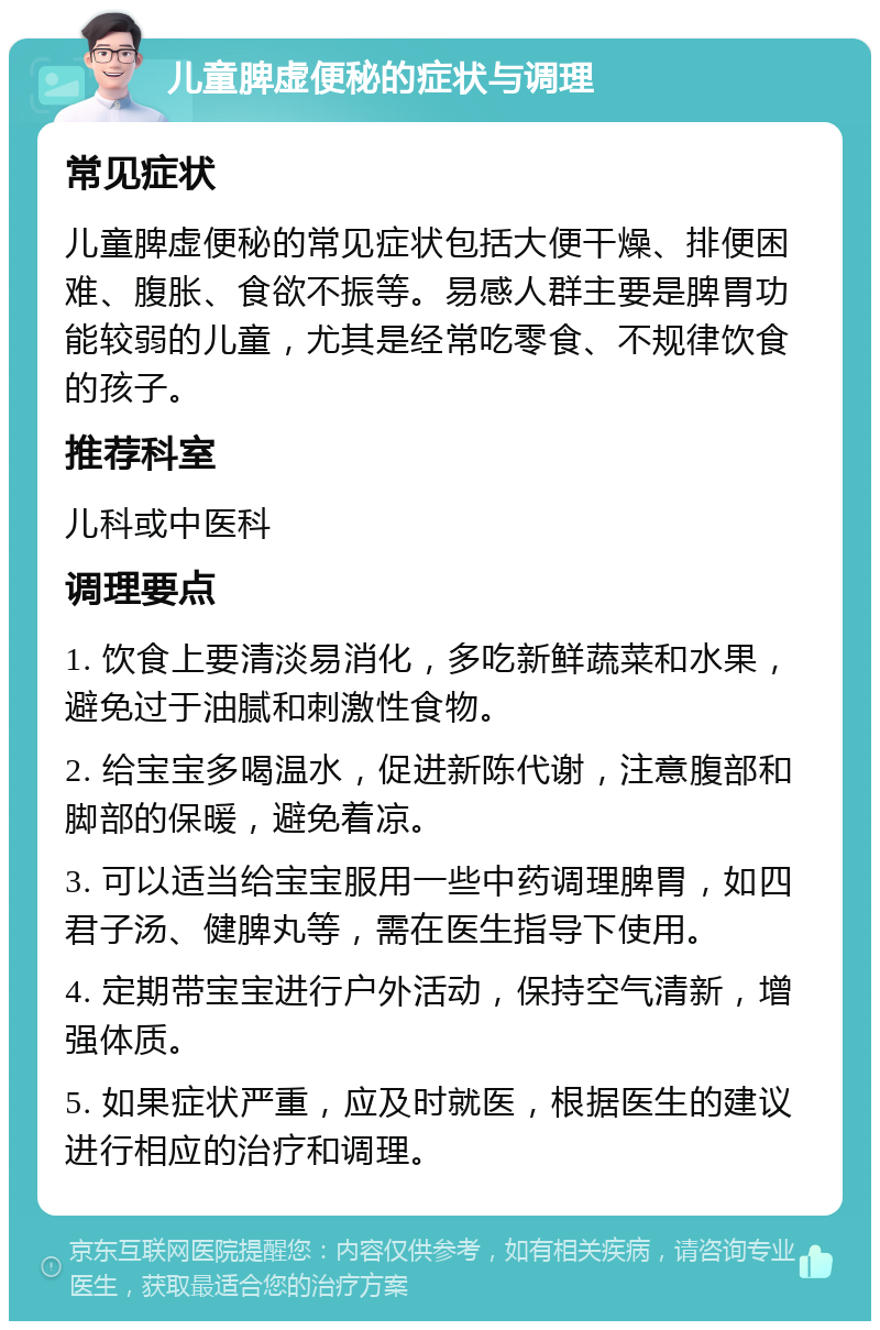 儿童脾虚便秘的症状与调理 常见症状 儿童脾虚便秘的常见症状包括大便干燥、排便困难、腹胀、食欲不振等。易感人群主要是脾胃功能较弱的儿童，尤其是经常吃零食、不规律饮食的孩子。 推荐科室 儿科或中医科 调理要点 1. 饮食上要清淡易消化，多吃新鲜蔬菜和水果，避免过于油腻和刺激性食物。 2. 给宝宝多喝温水，促进新陈代谢，注意腹部和脚部的保暖，避免着凉。 3. 可以适当给宝宝服用一些中药调理脾胃，如四君子汤、健脾丸等，需在医生指导下使用。 4. 定期带宝宝进行户外活动，保持空气清新，增强体质。 5. 如果症状严重，应及时就医，根据医生的建议进行相应的治疗和调理。