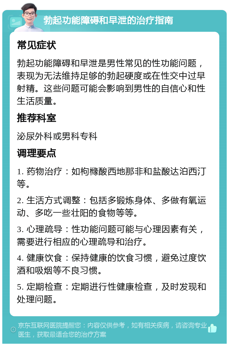 勃起功能障碍和早泄的治疗指南 常见症状 勃起功能障碍和早泄是男性常见的性功能问题，表现为无法维持足够的勃起硬度或在性交中过早射精。这些问题可能会影响到男性的自信心和性生活质量。 推荐科室 泌尿外科或男科专科 调理要点 1. 药物治疗：如枸橼酸西地那非和盐酸达泊西汀等。 2. 生活方式调整：包括多锻炼身体、多做有氧运动、多吃一些壮阳的食物等等。 3. 心理疏导：性功能问题可能与心理因素有关，需要进行相应的心理疏导和治疗。 4. 健康饮食：保持健康的饮食习惯，避免过度饮酒和吸烟等不良习惯。 5. 定期检查：定期进行性健康检查，及时发现和处理问题。