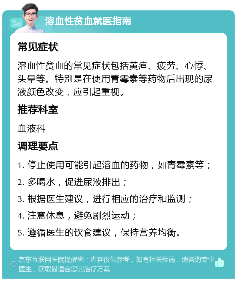 溶血性贫血就医指南 常见症状 溶血性贫血的常见症状包括黄疸、疲劳、心悸、头晕等。特别是在使用青霉素等药物后出现的尿液颜色改变，应引起重视。 推荐科室 血液科 调理要点 1. 停止使用可能引起溶血的药物，如青霉素等； 2. 多喝水，促进尿液排出； 3. 根据医生建议，进行相应的治疗和监测； 4. 注意休息，避免剧烈运动； 5. 遵循医生的饮食建议，保持营养均衡。