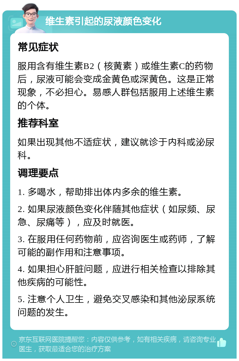 维生素引起的尿液颜色变化 常见症状 服用含有维生素B2（核黄素）或维生素C的药物后，尿液可能会变成金黄色或深黄色。这是正常现象，不必担心。易感人群包括服用上述维生素的个体。 推荐科室 如果出现其他不适症状，建议就诊于内科或泌尿科。 调理要点 1. 多喝水，帮助排出体内多余的维生素。 2. 如果尿液颜色变化伴随其他症状（如尿频、尿急、尿痛等），应及时就医。 3. 在服用任何药物前，应咨询医生或药师，了解可能的副作用和注意事项。 4. 如果担心肝脏问题，应进行相关检查以排除其他疾病的可能性。 5. 注意个人卫生，避免交叉感染和其他泌尿系统问题的发生。