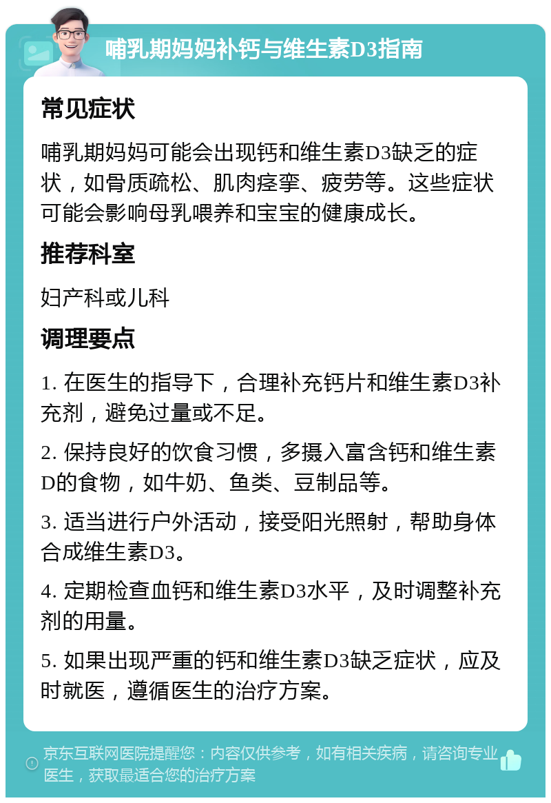 哺乳期妈妈补钙与维生素D3指南 常见症状 哺乳期妈妈可能会出现钙和维生素D3缺乏的症状，如骨质疏松、肌肉痉挛、疲劳等。这些症状可能会影响母乳喂养和宝宝的健康成长。 推荐科室 妇产科或儿科 调理要点 1. 在医生的指导下，合理补充钙片和维生素D3补充剂，避免过量或不足。 2. 保持良好的饮食习惯，多摄入富含钙和维生素D的食物，如牛奶、鱼类、豆制品等。 3. 适当进行户外活动，接受阳光照射，帮助身体合成维生素D3。 4. 定期检查血钙和维生素D3水平，及时调整补充剂的用量。 5. 如果出现严重的钙和维生素D3缺乏症状，应及时就医，遵循医生的治疗方案。