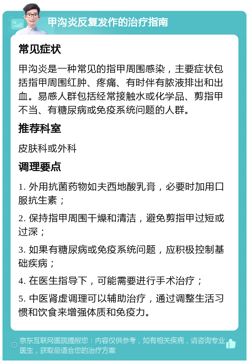 甲沟炎反复发作的治疗指南 常见症状 甲沟炎是一种常见的指甲周围感染，主要症状包括指甲周围红肿、疼痛、有时伴有脓液排出和出血。易感人群包括经常接触水或化学品、剪指甲不当、有糖尿病或免疫系统问题的人群。 推荐科室 皮肤科或外科 调理要点 1. 外用抗菌药物如夫西地酸乳膏，必要时加用口服抗生素； 2. 保持指甲周围干燥和清洁，避免剪指甲过短或过深； 3. 如果有糖尿病或免疫系统问题，应积极控制基础疾病； 4. 在医生指导下，可能需要进行手术治疗； 5. 中医肾虚调理可以辅助治疗，通过调整生活习惯和饮食来增强体质和免疫力。