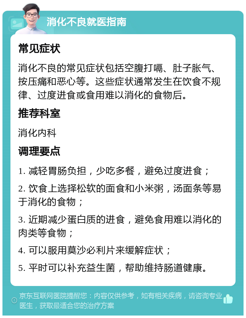 消化不良就医指南 常见症状 消化不良的常见症状包括空腹打嗝、肚子胀气、按压痛和恶心等。这些症状通常发生在饮食不规律、过度进食或食用难以消化的食物后。 推荐科室 消化内科 调理要点 1. 减轻胃肠负担，少吃多餐，避免过度进食； 2. 饮食上选择松软的面食和小米粥，汤面条等易于消化的食物； 3. 近期减少蛋白质的进食，避免食用难以消化的肉类等食物； 4. 可以服用莫沙必利片来缓解症状； 5. 平时可以补充益生菌，帮助维持肠道健康。