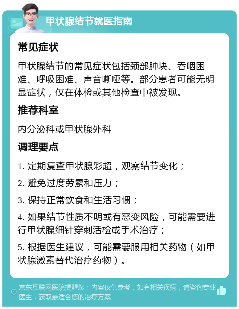 甲状腺结节就医指南 常见症状 甲状腺结节的常见症状包括颈部肿块、吞咽困难、呼吸困难、声音嘶哑等。部分患者可能无明显症状，仅在体检或其他检查中被发现。 推荐科室 内分泌科或甲状腺外科 调理要点 1. 定期复查甲状腺彩超，观察结节变化； 2. 避免过度劳累和压力； 3. 保持正常饮食和生活习惯； 4. 如果结节性质不明或有恶变风险，可能需要进行甲状腺细针穿刺活检或手术治疗； 5. 根据医生建议，可能需要服用相关药物（如甲状腺激素替代治疗药物）。