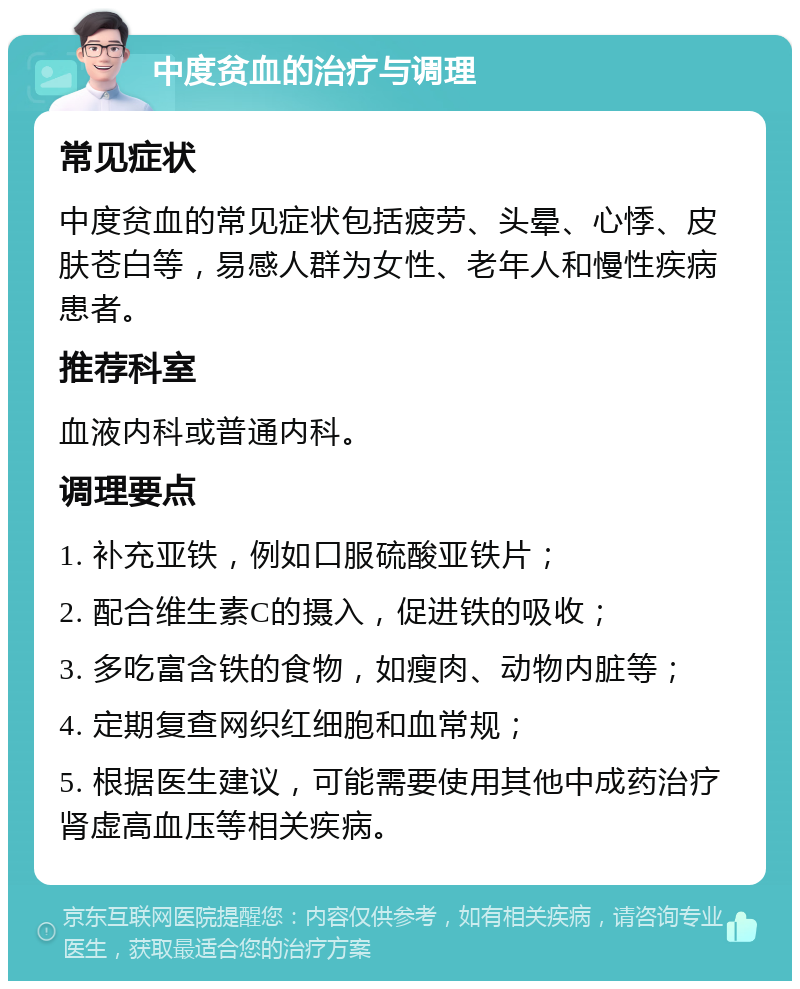 中度贫血的治疗与调理 常见症状 中度贫血的常见症状包括疲劳、头晕、心悸、皮肤苍白等，易感人群为女性、老年人和慢性疾病患者。 推荐科室 血液内科或普通内科。 调理要点 1. 补充亚铁，例如口服硫酸亚铁片； 2. 配合维生素C的摄入，促进铁的吸收； 3. 多吃富含铁的食物，如瘦肉、动物内脏等； 4. 定期复查网织红细胞和血常规； 5. 根据医生建议，可能需要使用其他中成药治疗肾虚高血压等相关疾病。