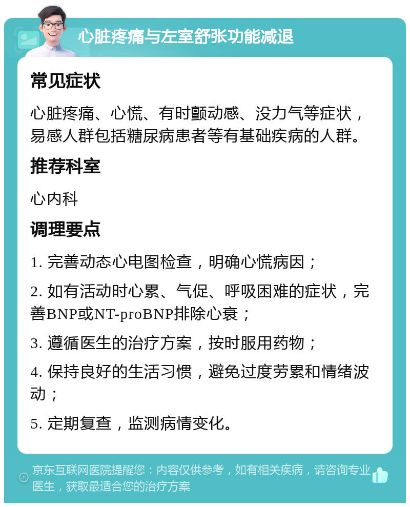 心脏疼痛与左室舒张功能减退 常见症状 心脏疼痛、心慌、有时颤动感、没力气等症状，易感人群包括糖尿病患者等有基础疾病的人群。 推荐科室 心内科 调理要点 1. 完善动态心电图检查，明确心慌病因； 2. 如有活动时心累、气促、呼吸困难的症状，完善BNP或NT-proBNP排除心衰； 3. 遵循医生的治疗方案，按时服用药物； 4. 保持良好的生活习惯，避免过度劳累和情绪波动； 5. 定期复查，监测病情变化。