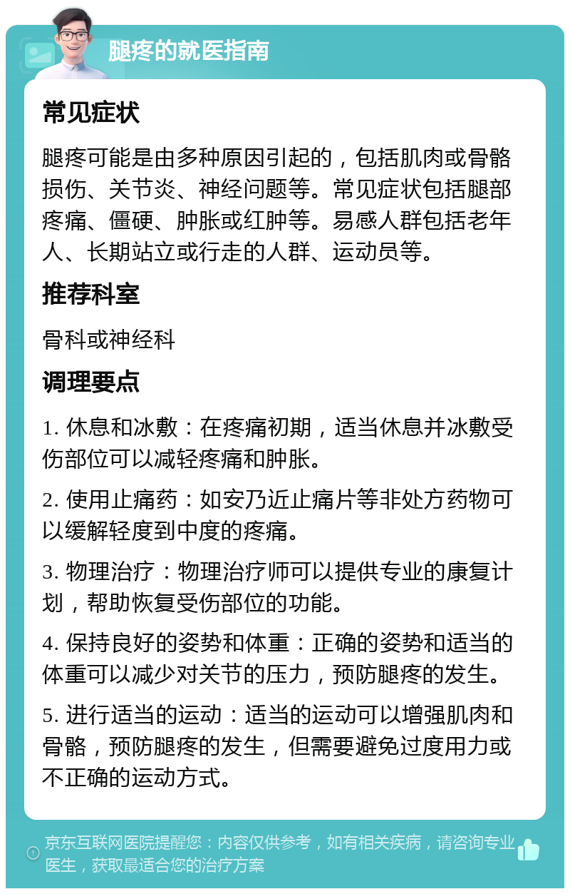 腿疼的就医指南 常见症状 腿疼可能是由多种原因引起的，包括肌肉或骨骼损伤、关节炎、神经问题等。常见症状包括腿部疼痛、僵硬、肿胀或红肿等。易感人群包括老年人、长期站立或行走的人群、运动员等。 推荐科室 骨科或神经科 调理要点 1. 休息和冰敷：在疼痛初期，适当休息并冰敷受伤部位可以减轻疼痛和肿胀。 2. 使用止痛药：如安乃近止痛片等非处方药物可以缓解轻度到中度的疼痛。 3. 物理治疗：物理治疗师可以提供专业的康复计划，帮助恢复受伤部位的功能。 4. 保持良好的姿势和体重：正确的姿势和适当的体重可以减少对关节的压力，预防腿疼的发生。 5. 进行适当的运动：适当的运动可以增强肌肉和骨骼，预防腿疼的发生，但需要避免过度用力或不正确的运动方式。