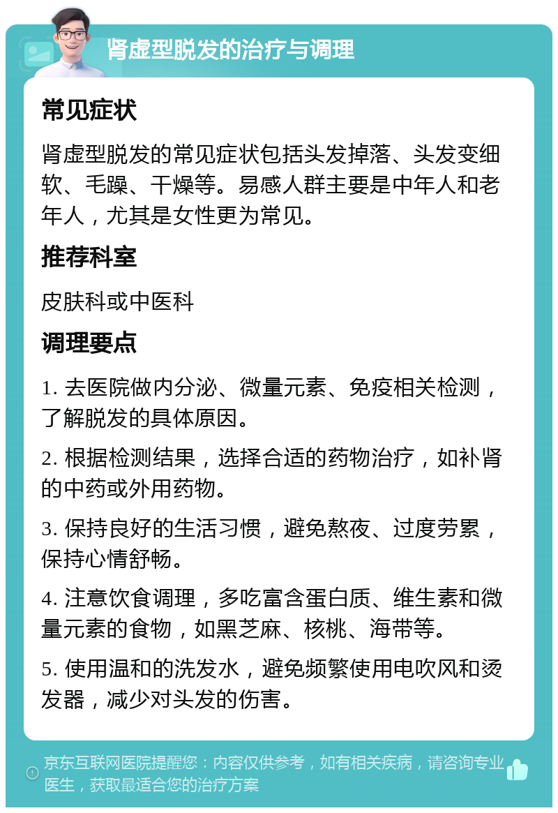 肾虚型脱发的治疗与调理 常见症状 肾虚型脱发的常见症状包括头发掉落、头发变细软、毛躁、干燥等。易感人群主要是中年人和老年人，尤其是女性更为常见。 推荐科室 皮肤科或中医科 调理要点 1. 去医院做内分泌、微量元素、免疫相关检测，了解脱发的具体原因。 2. 根据检测结果，选择合适的药物治疗，如补肾的中药或外用药物。 3. 保持良好的生活习惯，避免熬夜、过度劳累，保持心情舒畅。 4. 注意饮食调理，多吃富含蛋白质、维生素和微量元素的食物，如黑芝麻、核桃、海带等。 5. 使用温和的洗发水，避免频繁使用电吹风和烫发器，减少对头发的伤害。