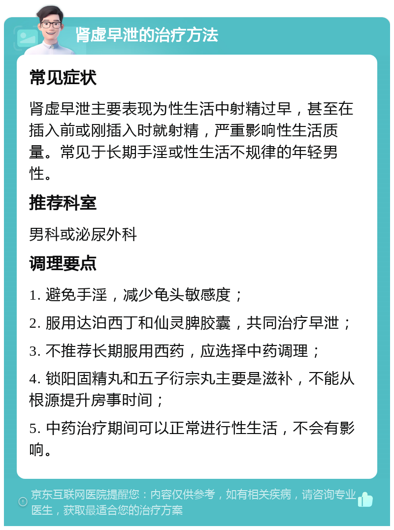 肾虚早泄的治疗方法 常见症状 肾虚早泄主要表现为性生活中射精过早，甚至在插入前或刚插入时就射精，严重影响性生活质量。常见于长期手淫或性生活不规律的年轻男性。 推荐科室 男科或泌尿外科 调理要点 1. 避免手淫，减少龟头敏感度； 2. 服用达泊西丁和仙灵脾胶囊，共同治疗早泄； 3. 不推荐长期服用西药，应选择中药调理； 4. 锁阳固精丸和五子衍宗丸主要是滋补，不能从根源提升房事时间； 5. 中药治疗期间可以正常进行性生活，不会有影响。