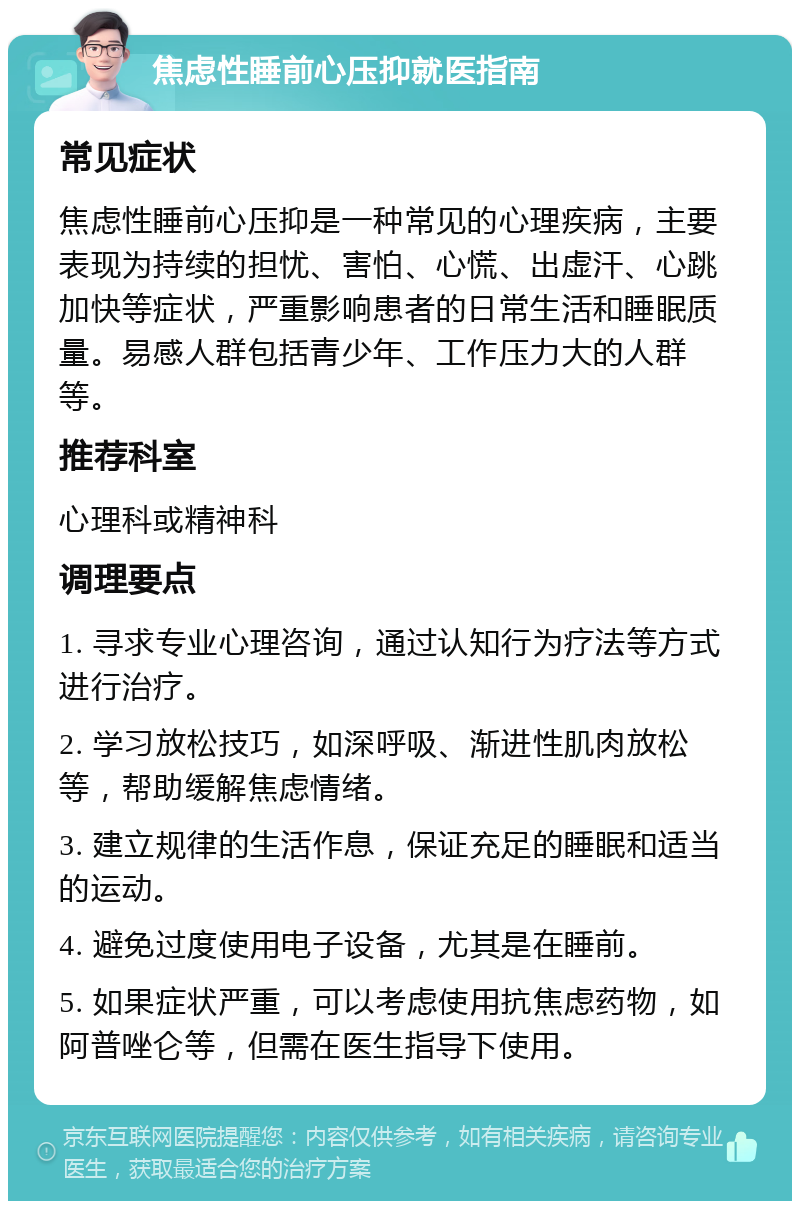 焦虑性睡前心压抑就医指南 常见症状 焦虑性睡前心压抑是一种常见的心理疾病，主要表现为持续的担忧、害怕、心慌、出虚汗、心跳加快等症状，严重影响患者的日常生活和睡眠质量。易感人群包括青少年、工作压力大的人群等。 推荐科室 心理科或精神科 调理要点 1. 寻求专业心理咨询，通过认知行为疗法等方式进行治疗。 2. 学习放松技巧，如深呼吸、渐进性肌肉放松等，帮助缓解焦虑情绪。 3. 建立规律的生活作息，保证充足的睡眠和适当的运动。 4. 避免过度使用电子设备，尤其是在睡前。 5. 如果症状严重，可以考虑使用抗焦虑药物，如阿普唑仑等，但需在医生指导下使用。