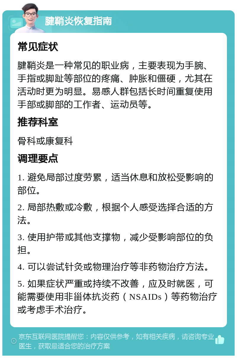 腱鞘炎恢复指南 常见症状 腱鞘炎是一种常见的职业病，主要表现为手腕、手指或脚趾等部位的疼痛、肿胀和僵硬，尤其在活动时更为明显。易感人群包括长时间重复使用手部或脚部的工作者、运动员等。 推荐科室 骨科或康复科 调理要点 1. 避免局部过度劳累，适当休息和放松受影响的部位。 2. 局部热敷或冷敷，根据个人感受选择合适的方法。 3. 使用护带或其他支撑物，减少受影响部位的负担。 4. 可以尝试针灸或物理治疗等非药物治疗方法。 5. 如果症状严重或持续不改善，应及时就医，可能需要使用非甾体抗炎药（NSAIDs）等药物治疗或考虑手术治疗。