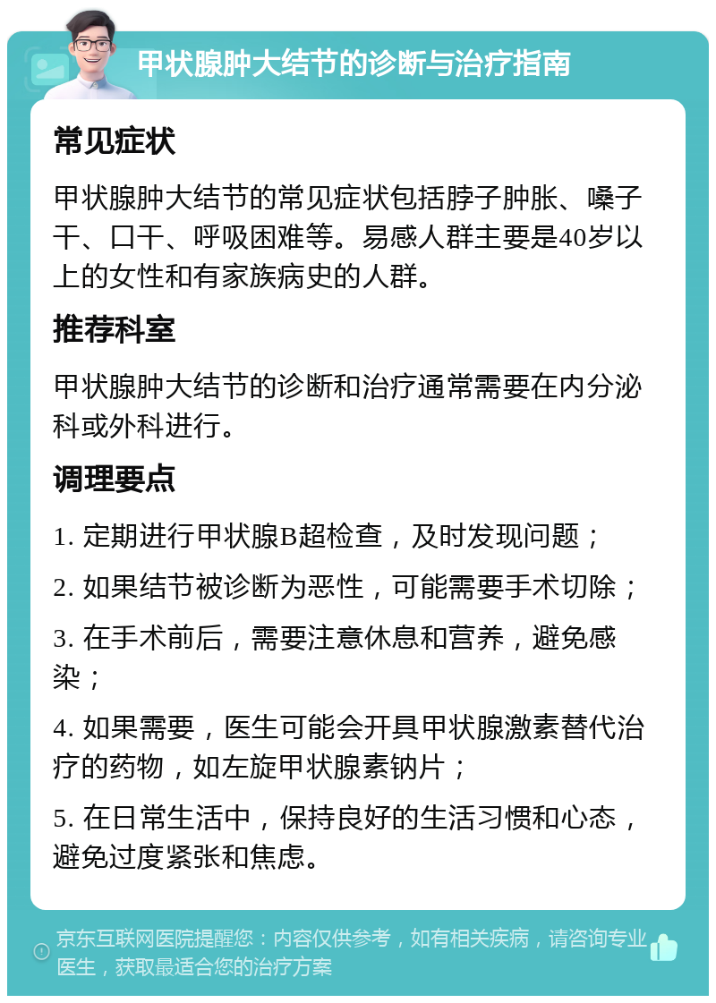 甲状腺肿大结节的诊断与治疗指南 常见症状 甲状腺肿大结节的常见症状包括脖子肿胀、嗓子干、口干、呼吸困难等。易感人群主要是40岁以上的女性和有家族病史的人群。 推荐科室 甲状腺肿大结节的诊断和治疗通常需要在内分泌科或外科进行。 调理要点 1. 定期进行甲状腺B超检查，及时发现问题； 2. 如果结节被诊断为恶性，可能需要手术切除； 3. 在手术前后，需要注意休息和营养，避免感染； 4. 如果需要，医生可能会开具甲状腺激素替代治疗的药物，如左旋甲状腺素钠片； 5. 在日常生活中，保持良好的生活习惯和心态，避免过度紧张和焦虑。