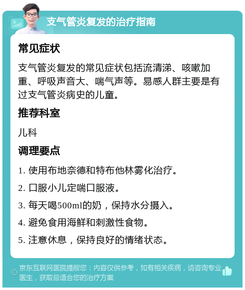 支气管炎复发的治疗指南 常见症状 支气管炎复发的常见症状包括流清涕、咳嗽加重、呼吸声音大、喘气声等。易感人群主要是有过支气管炎病史的儿童。 推荐科室 儿科 调理要点 1. 使用布地奈德和特布他林雾化治疗。 2. 口服小儿定喘口服液。 3. 每天喝500ml的奶，保持水分摄入。 4. 避免食用海鲜和刺激性食物。 5. 注意休息，保持良好的情绪状态。