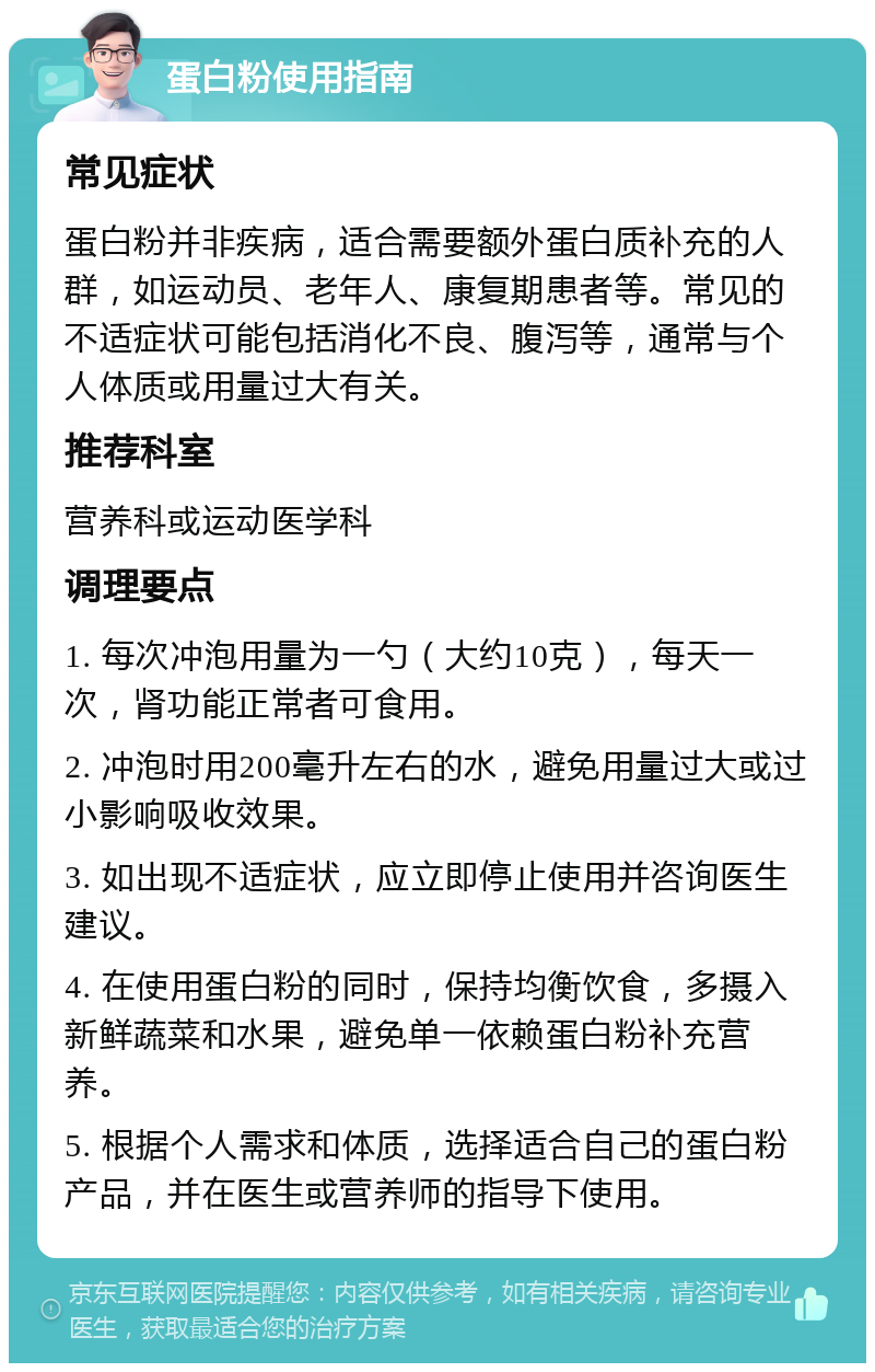 蛋白粉使用指南 常见症状 蛋白粉并非疾病，适合需要额外蛋白质补充的人群，如运动员、老年人、康复期患者等。常见的不适症状可能包括消化不良、腹泻等，通常与个人体质或用量过大有关。 推荐科室 营养科或运动医学科 调理要点 1. 每次冲泡用量为一勺（大约10克），每天一次，肾功能正常者可食用。 2. 冲泡时用200毫升左右的水，避免用量过大或过小影响吸收效果。 3. 如出现不适症状，应立即停止使用并咨询医生建议。 4. 在使用蛋白粉的同时，保持均衡饮食，多摄入新鲜蔬菜和水果，避免单一依赖蛋白粉补充营养。 5. 根据个人需求和体质，选择适合自己的蛋白粉产品，并在医生或营养师的指导下使用。