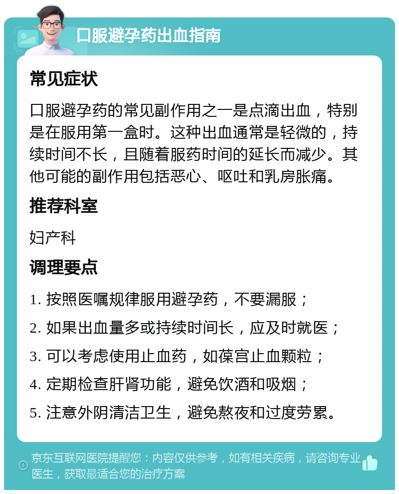 口服避孕药出血指南 常见症状 口服避孕药的常见副作用之一是点滴出血，特别是在服用第一盒时。这种出血通常是轻微的，持续时间不长，且随着服药时间的延长而减少。其他可能的副作用包括恶心、呕吐和乳房胀痛。 推荐科室 妇产科 调理要点 1. 按照医嘱规律服用避孕药，不要漏服； 2. 如果出血量多或持续时间长，应及时就医； 3. 可以考虑使用止血药，如葆宫止血颗粒； 4. 定期检查肝肾功能，避免饮酒和吸烟； 5. 注意外阴清洁卫生，避免熬夜和过度劳累。