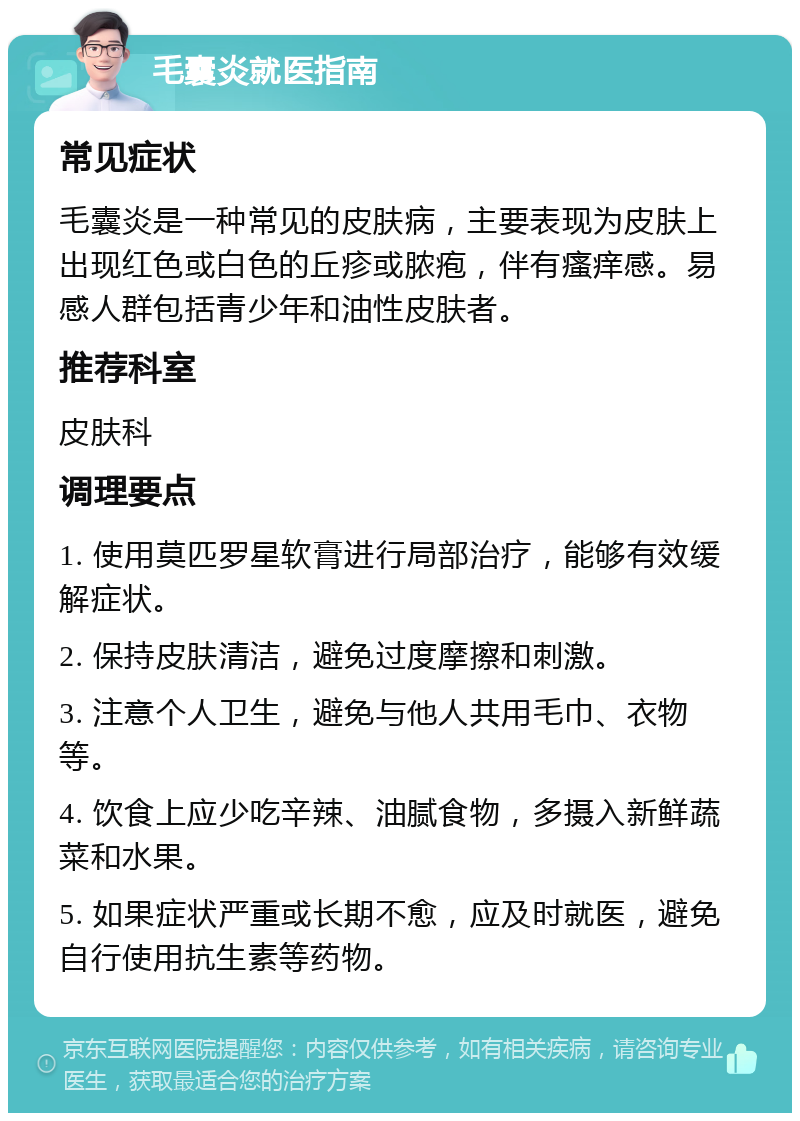 毛囊炎就医指南 常见症状 毛囊炎是一种常见的皮肤病，主要表现为皮肤上出现红色或白色的丘疹或脓疱，伴有瘙痒感。易感人群包括青少年和油性皮肤者。 推荐科室 皮肤科 调理要点 1. 使用莫匹罗星软膏进行局部治疗，能够有效缓解症状。 2. 保持皮肤清洁，避免过度摩擦和刺激。 3. 注意个人卫生，避免与他人共用毛巾、衣物等。 4. 饮食上应少吃辛辣、油腻食物，多摄入新鲜蔬菜和水果。 5. 如果症状严重或长期不愈，应及时就医，避免自行使用抗生素等药物。