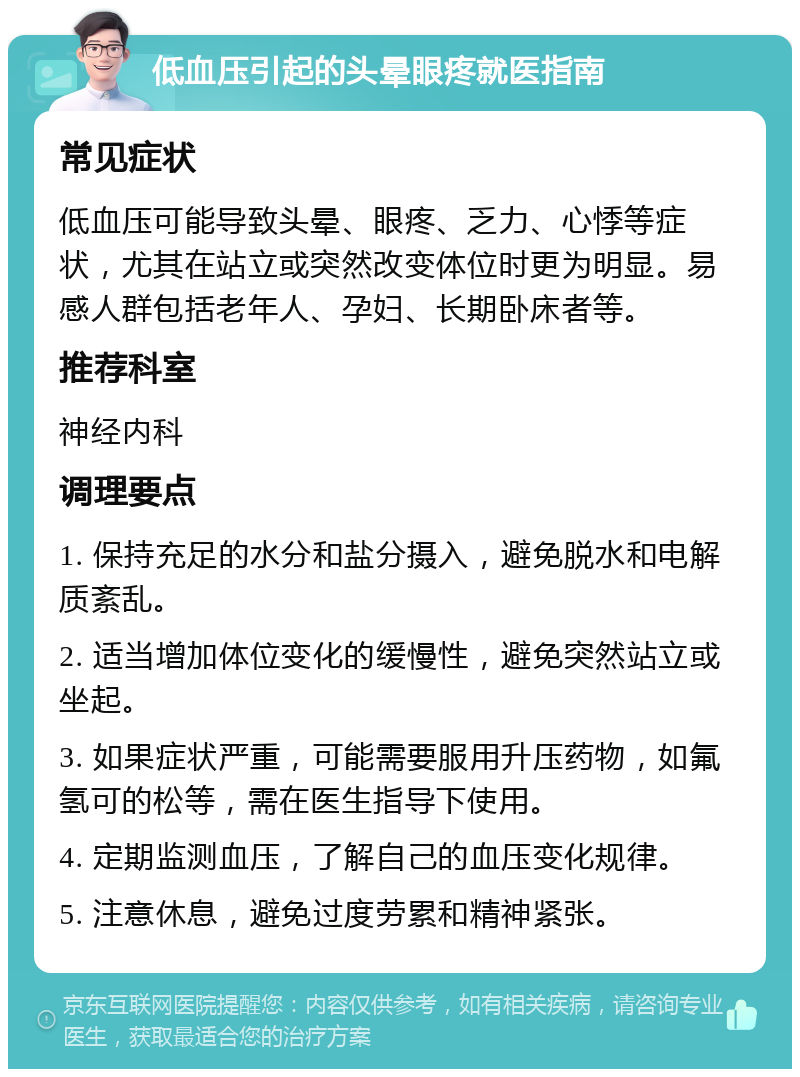 低血压引起的头晕眼疼就医指南 常见症状 低血压可能导致头晕、眼疼、乏力、心悸等症状，尤其在站立或突然改变体位时更为明显。易感人群包括老年人、孕妇、长期卧床者等。 推荐科室 神经内科 调理要点 1. 保持充足的水分和盐分摄入，避免脱水和电解质紊乱。 2. 适当增加体位变化的缓慢性，避免突然站立或坐起。 3. 如果症状严重，可能需要服用升压药物，如氟氢可的松等，需在医生指导下使用。 4. 定期监测血压，了解自己的血压变化规律。 5. 注意休息，避免过度劳累和精神紧张。