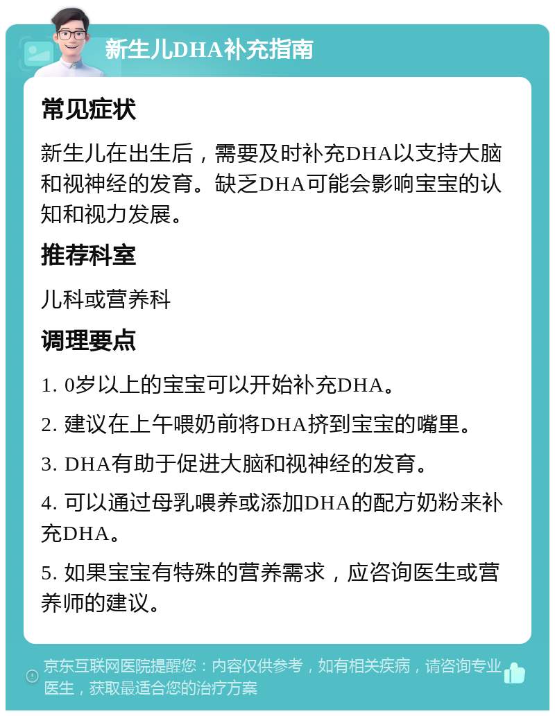 新生儿DHA补充指南 常见症状 新生儿在出生后，需要及时补充DHA以支持大脑和视神经的发育。缺乏DHA可能会影响宝宝的认知和视力发展。 推荐科室 儿科或营养科 调理要点 1. 0岁以上的宝宝可以开始补充DHA。 2. 建议在上午喂奶前将DHA挤到宝宝的嘴里。 3. DHA有助于促进大脑和视神经的发育。 4. 可以通过母乳喂养或添加DHA的配方奶粉来补充DHA。 5. 如果宝宝有特殊的营养需求，应咨询医生或营养师的建议。