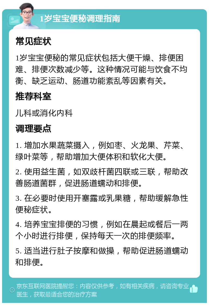 1岁宝宝便秘调理指南 常见症状 1岁宝宝便秘的常见症状包括大便干燥、排便困难、排便次数减少等。这种情况可能与饮食不均衡、缺乏运动、肠道功能紊乱等因素有关。 推荐科室 儿科或消化内科 调理要点 1. 增加水果蔬菜摄入，例如枣、火龙果、芹菜、绿叶菜等，帮助增加大便体积和软化大便。 2. 使用益生菌，如双歧杆菌四联或三联，帮助改善肠道菌群，促进肠道蠕动和排便。 3. 在必要时使用开塞露或乳果糖，帮助缓解急性便秘症状。 4. 培养宝宝排便的习惯，例如在晨起或餐后一两个小时进行排便，保持每天一次的排便频率。 5. 适当进行肚子按摩和做操，帮助促进肠道蠕动和排便。