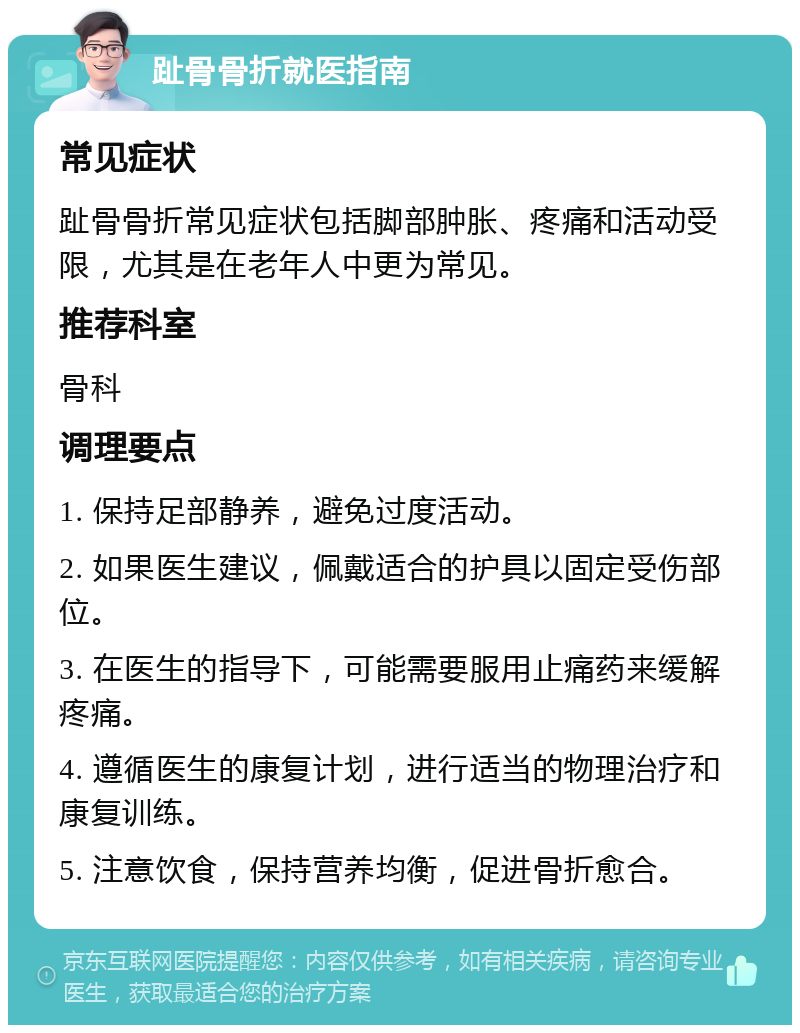 趾骨骨折就医指南 常见症状 趾骨骨折常见症状包括脚部肿胀、疼痛和活动受限，尤其是在老年人中更为常见。 推荐科室 骨科 调理要点 1. 保持足部静养，避免过度活动。 2. 如果医生建议，佩戴适合的护具以固定受伤部位。 3. 在医生的指导下，可能需要服用止痛药来缓解疼痛。 4. 遵循医生的康复计划，进行适当的物理治疗和康复训练。 5. 注意饮食，保持营养均衡，促进骨折愈合。