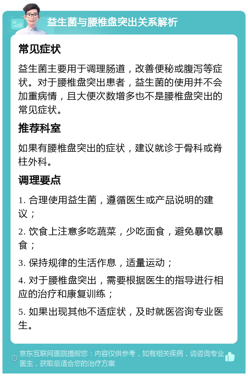 益生菌与腰椎盘突出关系解析 常见症状 益生菌主要用于调理肠道，改善便秘或腹泻等症状。对于腰椎盘突出患者，益生菌的使用并不会加重病情，且大便次数增多也不是腰椎盘突出的常见症状。 推荐科室 如果有腰椎盘突出的症状，建议就诊于骨科或脊柱外科。 调理要点 1. 合理使用益生菌，遵循医生或产品说明的建议； 2. 饮食上注意多吃蔬菜，少吃面食，避免暴饮暴食； 3. 保持规律的生活作息，适量运动； 4. 对于腰椎盘突出，需要根据医生的指导进行相应的治疗和康复训练； 5. 如果出现其他不适症状，及时就医咨询专业医生。