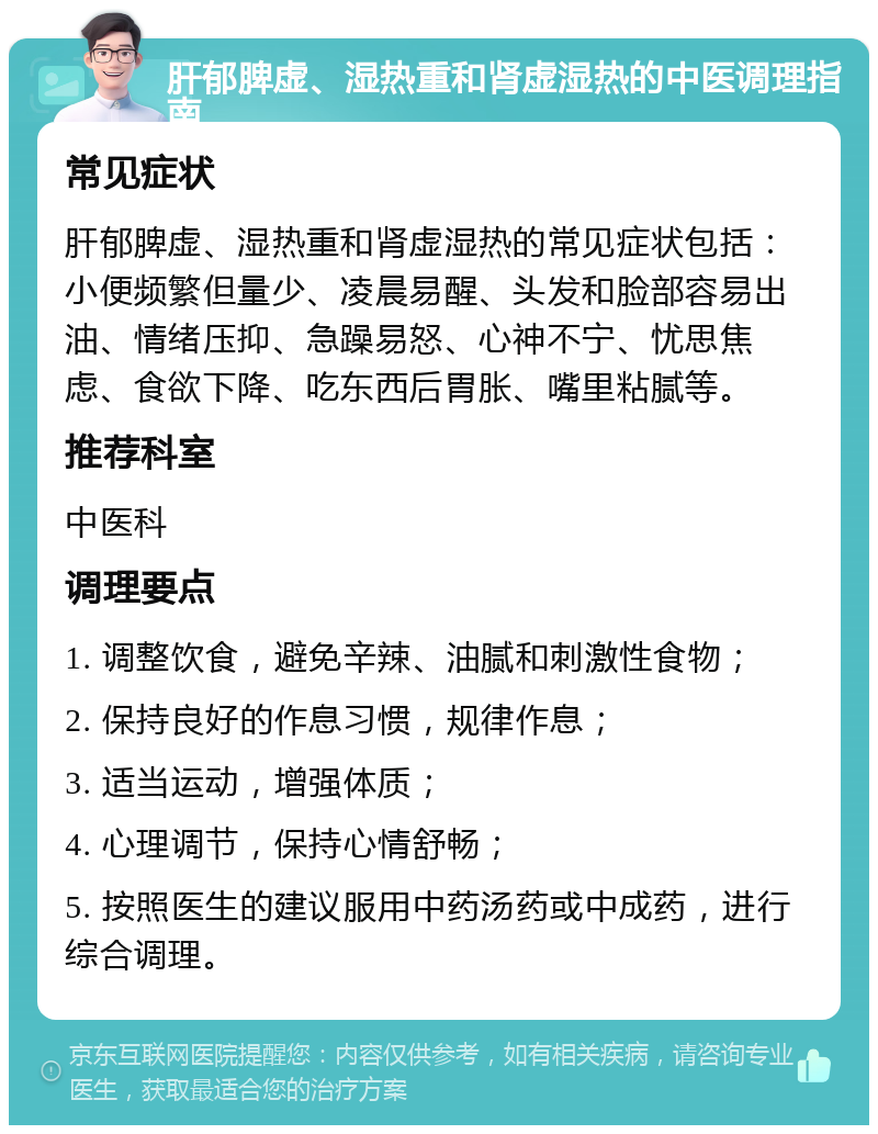 肝郁脾虚、湿热重和肾虚湿热的中医调理指南 常见症状 肝郁脾虚、湿热重和肾虚湿热的常见症状包括：小便频繁但量少、凌晨易醒、头发和脸部容易出油、情绪压抑、急躁易怒、心神不宁、忧思焦虑、食欲下降、吃东西后胃胀、嘴里粘腻等。 推荐科室 中医科 调理要点 1. 调整饮食，避免辛辣、油腻和刺激性食物； 2. 保持良好的作息习惯，规律作息； 3. 适当运动，增强体质； 4. 心理调节，保持心情舒畅； 5. 按照医生的建议服用中药汤药或中成药，进行综合调理。