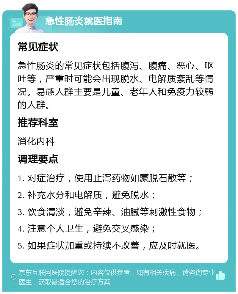 急性肠炎就医指南 常见症状 急性肠炎的常见症状包括腹泻、腹痛、恶心、呕吐等，严重时可能会出现脱水、电解质紊乱等情况。易感人群主要是儿童、老年人和免疫力较弱的人群。 推荐科室 消化内科 调理要点 1. 对症治疗，使用止泻药物如蒙脱石散等； 2. 补充水分和电解质，避免脱水； 3. 饮食清淡，避免辛辣、油腻等刺激性食物； 4. 注意个人卫生，避免交叉感染； 5. 如果症状加重或持续不改善，应及时就医。