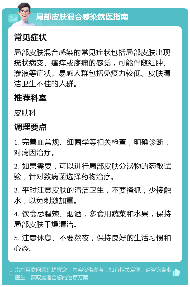 局部皮肤混合感染就医指南 常见症状 局部皮肤混合感染的常见症状包括局部皮肤出现疣状病变、瘙痒或疼痛的感觉，可能伴随红肿、渗液等症状。易感人群包括免疫力较低、皮肤清洁卫生不佳的人群。 推荐科室 皮肤科 调理要点 1. 完善血常规、细菌学等相关检查，明确诊断，对病因治疗。 2. 如果需要，可以进行局部皮肤分泌物的药敏试验，针对致病菌选择药物治疗。 3. 平时注意皮肤的清洁卫生，不要搔抓，少接触水，以免刺激加重。 4. 饮食忌腥辣、烟酒，多食用蔬菜和水果，保持局部皮肤干燥清洁。 5. 注意休息、不要熬夜，保持良好的生活习惯和心态。