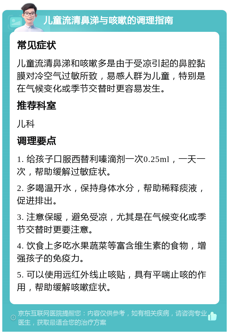 儿童流清鼻涕与咳嗽的调理指南 常见症状 儿童流清鼻涕和咳嗽多是由于受凉引起的鼻腔黏膜对冷空气过敏所致，易感人群为儿童，特别是在气候变化或季节交替时更容易发生。 推荐科室 儿科 调理要点 1. 给孩子口服西替利嗪滴剂一次0.25ml，一天一次，帮助缓解过敏症状。 2. 多喝温开水，保持身体水分，帮助稀释痰液，促进排出。 3. 注意保暖，避免受凉，尤其是在气候变化或季节交替时更要注意。 4. 饮食上多吃水果蔬菜等富含维生素的食物，增强孩子的免疫力。 5. 可以使用远红外线止咳贴，具有平喘止咳的作用，帮助缓解咳嗽症状。