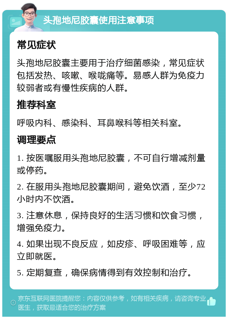 头孢地尼胶囊使用注意事项 常见症状 头孢地尼胶囊主要用于治疗细菌感染，常见症状包括发热、咳嗽、喉咙痛等。易感人群为免疫力较弱者或有慢性疾病的人群。 推荐科室 呼吸内科、感染科、耳鼻喉科等相关科室。 调理要点 1. 按医嘱服用头孢地尼胶囊，不可自行增减剂量或停药。 2. 在服用头孢地尼胶囊期间，避免饮酒，至少72小时内不饮酒。 3. 注意休息，保持良好的生活习惯和饮食习惯，增强免疫力。 4. 如果出现不良反应，如皮疹、呼吸困难等，应立即就医。 5. 定期复查，确保病情得到有效控制和治疗。