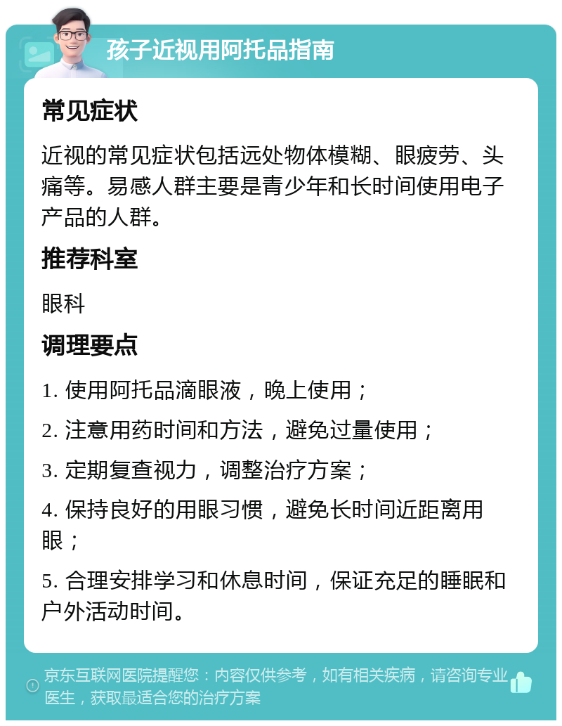 孩子近视用阿托品指南 常见症状 近视的常见症状包括远处物体模糊、眼疲劳、头痛等。易感人群主要是青少年和长时间使用电子产品的人群。 推荐科室 眼科 调理要点 1. 使用阿托品滴眼液，晚上使用； 2. 注意用药时间和方法，避免过量使用； 3. 定期复查视力，调整治疗方案； 4. 保持良好的用眼习惯，避免长时间近距离用眼； 5. 合理安排学习和休息时间，保证充足的睡眠和户外活动时间。