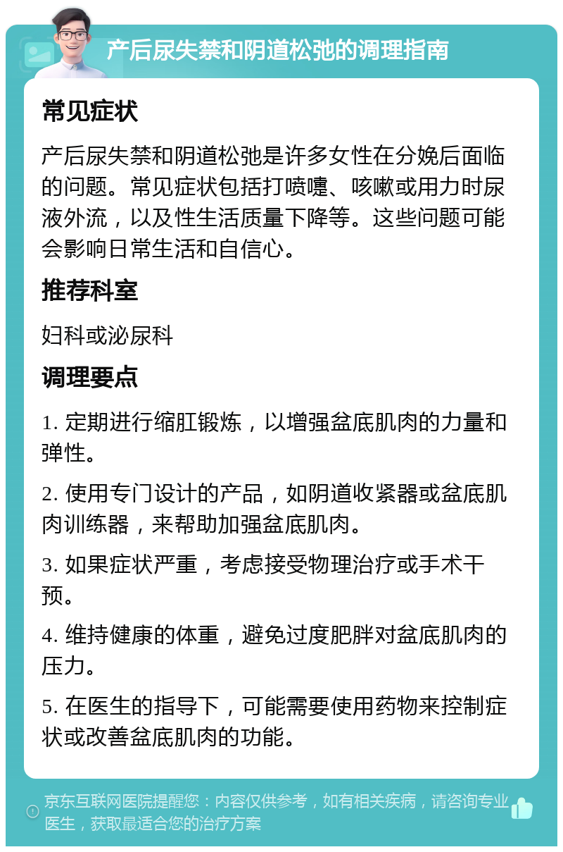 产后尿失禁和阴道松弛的调理指南 常见症状 产后尿失禁和阴道松弛是许多女性在分娩后面临的问题。常见症状包括打喷嚏、咳嗽或用力时尿液外流，以及性生活质量下降等。这些问题可能会影响日常生活和自信心。 推荐科室 妇科或泌尿科 调理要点 1. 定期进行缩肛锻炼，以增强盆底肌肉的力量和弹性。 2. 使用专门设计的产品，如阴道收紧器或盆底肌肉训练器，来帮助加强盆底肌肉。 3. 如果症状严重，考虑接受物理治疗或手术干预。 4. 维持健康的体重，避免过度肥胖对盆底肌肉的压力。 5. 在医生的指导下，可能需要使用药物来控制症状或改善盆底肌肉的功能。