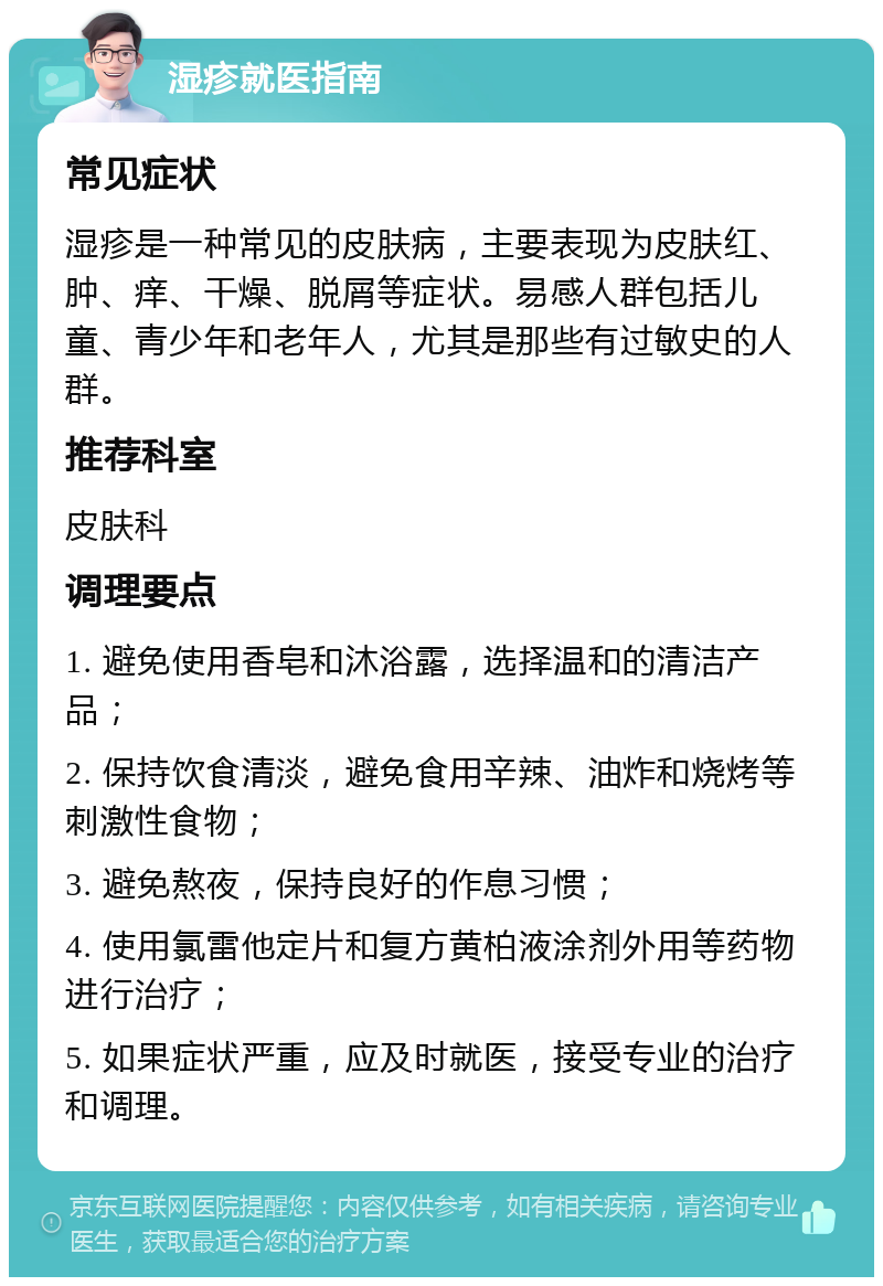 湿疹就医指南 常见症状 湿疹是一种常见的皮肤病，主要表现为皮肤红、肿、痒、干燥、脱屑等症状。易感人群包括儿童、青少年和老年人，尤其是那些有过敏史的人群。 推荐科室 皮肤科 调理要点 1. 避免使用香皂和沐浴露，选择温和的清洁产品； 2. 保持饮食清淡，避免食用辛辣、油炸和烧烤等刺激性食物； 3. 避免熬夜，保持良好的作息习惯； 4. 使用氯雷他定片和复方黄柏液涂剂外用等药物进行治疗； 5. 如果症状严重，应及时就医，接受专业的治疗和调理。