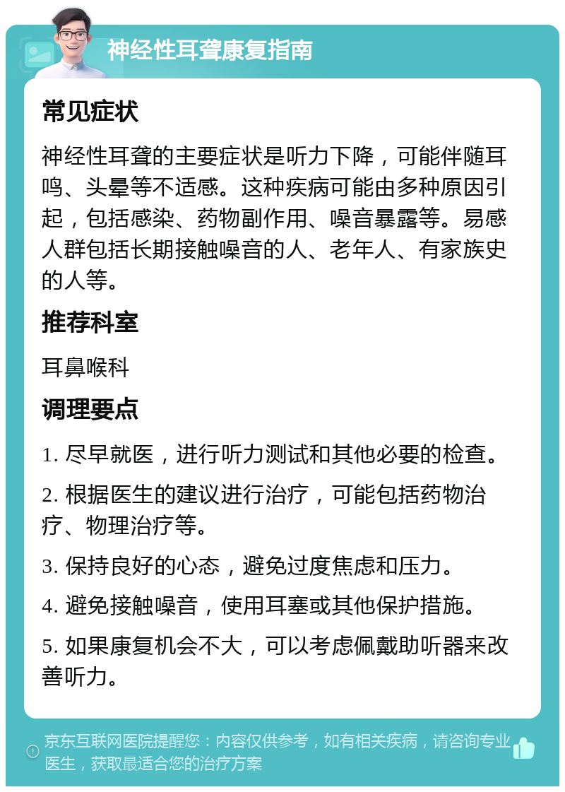 神经性耳聋康复指南 常见症状 神经性耳聋的主要症状是听力下降，可能伴随耳鸣、头晕等不适感。这种疾病可能由多种原因引起，包括感染、药物副作用、噪音暴露等。易感人群包括长期接触噪音的人、老年人、有家族史的人等。 推荐科室 耳鼻喉科 调理要点 1. 尽早就医，进行听力测试和其他必要的检查。 2. 根据医生的建议进行治疗，可能包括药物治疗、物理治疗等。 3. 保持良好的心态，避免过度焦虑和压力。 4. 避免接触噪音，使用耳塞或其他保护措施。 5. 如果康复机会不大，可以考虑佩戴助听器来改善听力。