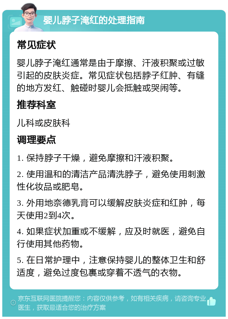 婴儿脖子淹红的处理指南 常见症状 婴儿脖子淹红通常是由于摩擦、汗液积聚或过敏引起的皮肤炎症。常见症状包括脖子红肿、有缝的地方发红、触碰时婴儿会抵触或哭闹等。 推荐科室 儿科或皮肤科 调理要点 1. 保持脖子干燥，避免摩擦和汗液积聚。 2. 使用温和的清洁产品清洗脖子，避免使用刺激性化妆品或肥皂。 3. 外用地奈德乳膏可以缓解皮肤炎症和红肿，每天使用2到4次。 4. 如果症状加重或不缓解，应及时就医，避免自行使用其他药物。 5. 在日常护理中，注意保持婴儿的整体卫生和舒适度，避免过度包裹或穿着不透气的衣物。