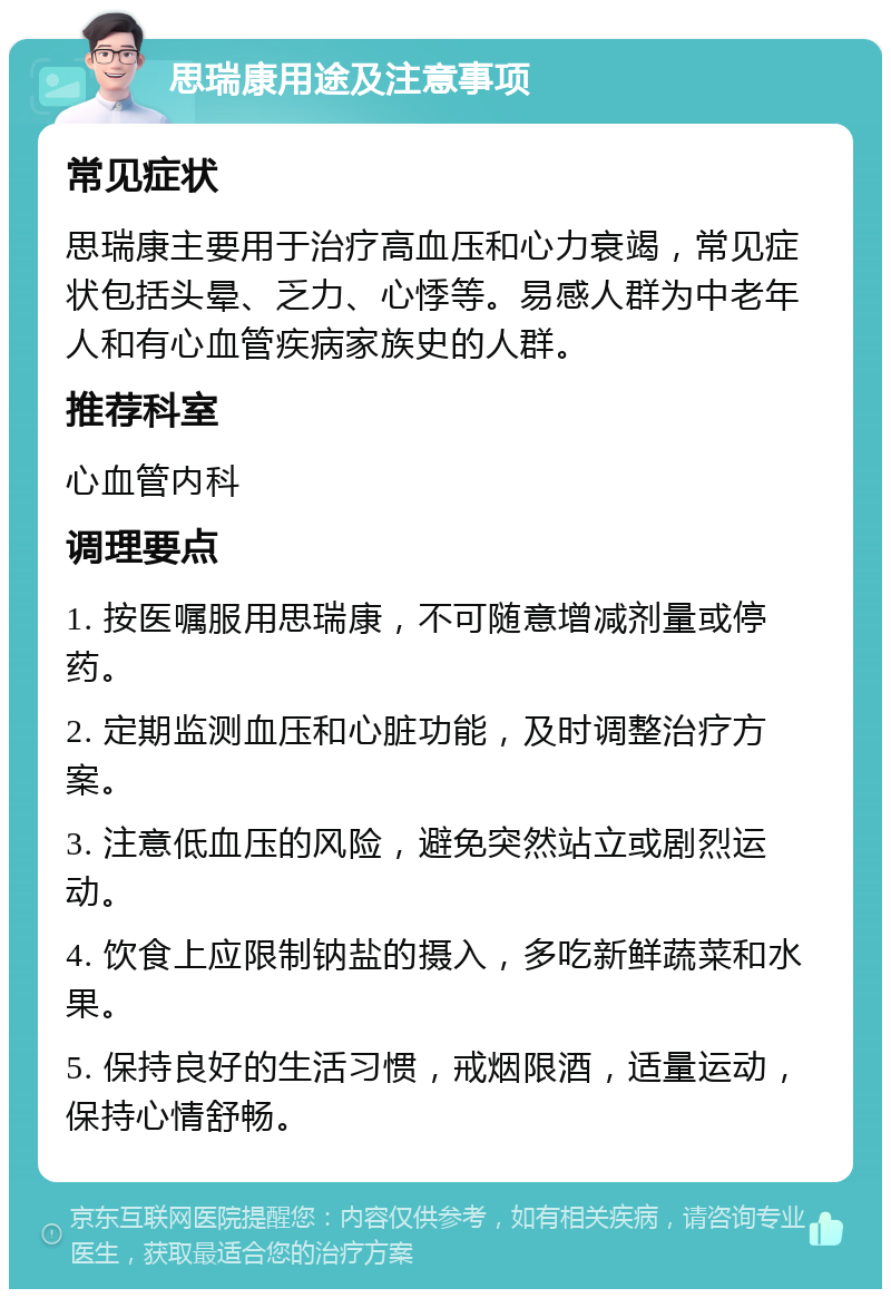 思瑞康用途及注意事项 常见症状 思瑞康主要用于治疗高血压和心力衰竭，常见症状包括头晕、乏力、心悸等。易感人群为中老年人和有心血管疾病家族史的人群。 推荐科室 心血管内科 调理要点 1. 按医嘱服用思瑞康，不可随意增减剂量或停药。 2. 定期监测血压和心脏功能，及时调整治疗方案。 3. 注意低血压的风险，避免突然站立或剧烈运动。 4. 饮食上应限制钠盐的摄入，多吃新鲜蔬菜和水果。 5. 保持良好的生活习惯，戒烟限酒，适量运动，保持心情舒畅。