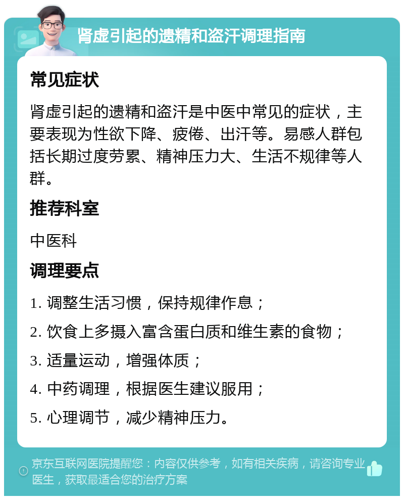 肾虚引起的遗精和盗汗调理指南 常见症状 肾虚引起的遗精和盗汗是中医中常见的症状，主要表现为性欲下降、疲倦、出汗等。易感人群包括长期过度劳累、精神压力大、生活不规律等人群。 推荐科室 中医科 调理要点 1. 调整生活习惯，保持规律作息； 2. 饮食上多摄入富含蛋白质和维生素的食物； 3. 适量运动，增强体质； 4. 中药调理，根据医生建议服用； 5. 心理调节，减少精神压力。