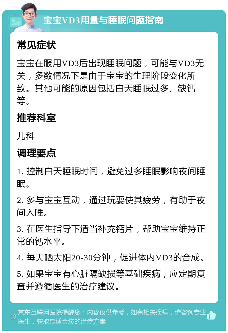 宝宝VD3用量与睡眠问题指南 常见症状 宝宝在服用VD3后出现睡眠问题，可能与VD3无关，多数情况下是由于宝宝的生理阶段变化所致。其他可能的原因包括白天睡眠过多、缺钙等。 推荐科室 儿科 调理要点 1. 控制白天睡眠时间，避免过多睡眠影响夜间睡眠。 2. 多与宝宝互动，通过玩耍使其疲劳，有助于夜间入睡。 3. 在医生指导下适当补充钙片，帮助宝宝维持正常的钙水平。 4. 每天晒太阳20-30分钟，促进体内VD3的合成。 5. 如果宝宝有心脏隔缺损等基础疾病，应定期复查并遵循医生的治疗建议。