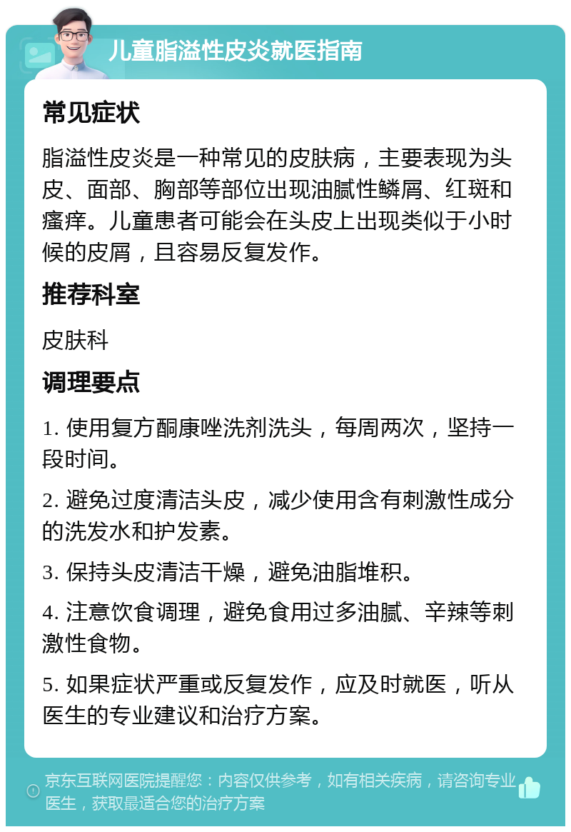 儿童脂溢性皮炎就医指南 常见症状 脂溢性皮炎是一种常见的皮肤病，主要表现为头皮、面部、胸部等部位出现油腻性鳞屑、红斑和瘙痒。儿童患者可能会在头皮上出现类似于小时候的皮屑，且容易反复发作。 推荐科室 皮肤科 调理要点 1. 使用复方酮康唑洗剂洗头，每周两次，坚持一段时间。 2. 避免过度清洁头皮，减少使用含有刺激性成分的洗发水和护发素。 3. 保持头皮清洁干燥，避免油脂堆积。 4. 注意饮食调理，避免食用过多油腻、辛辣等刺激性食物。 5. 如果症状严重或反复发作，应及时就医，听从医生的专业建议和治疗方案。