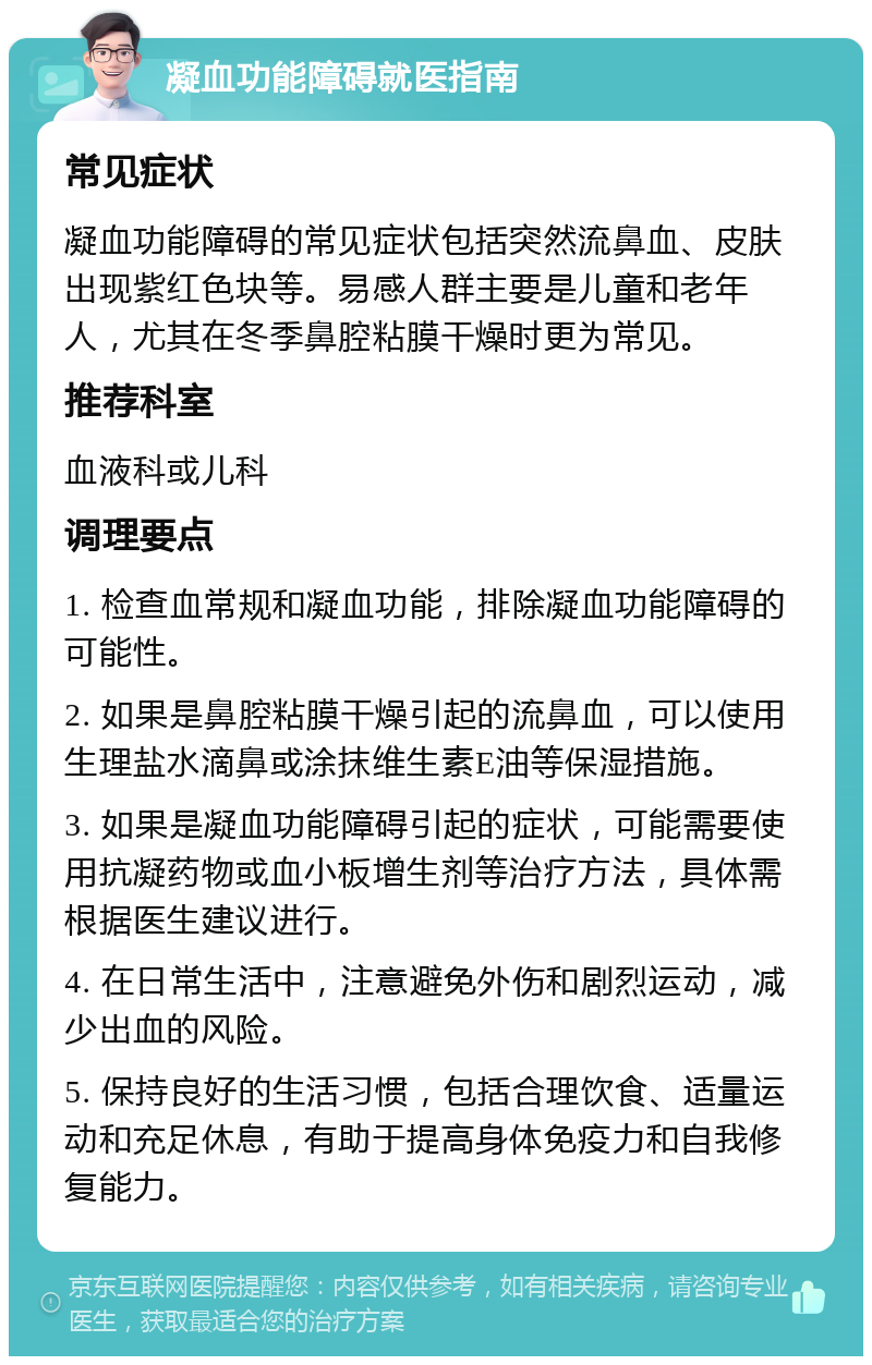 凝血功能障碍就医指南 常见症状 凝血功能障碍的常见症状包括突然流鼻血、皮肤出现紫红色块等。易感人群主要是儿童和老年人，尤其在冬季鼻腔粘膜干燥时更为常见。 推荐科室 血液科或儿科 调理要点 1. 检查血常规和凝血功能，排除凝血功能障碍的可能性。 2. 如果是鼻腔粘膜干燥引起的流鼻血，可以使用生理盐水滴鼻或涂抹维生素E油等保湿措施。 3. 如果是凝血功能障碍引起的症状，可能需要使用抗凝药物或血小板增生剂等治疗方法，具体需根据医生建议进行。 4. 在日常生活中，注意避免外伤和剧烈运动，减少出血的风险。 5. 保持良好的生活习惯，包括合理饮食、适量运动和充足休息，有助于提高身体免疫力和自我修复能力。