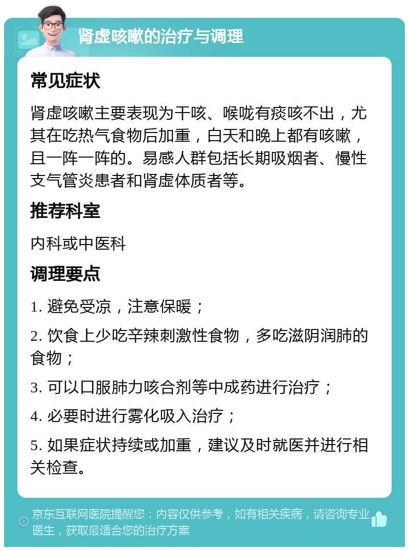 肾虚咳嗽的治疗与调理 常见症状 肾虚咳嗽主要表现为干咳、喉咙有痰咳不出，尤其在吃热气食物后加重，白天和晚上都有咳嗽，且一阵一阵的。易感人群包括长期吸烟者、慢性支气管炎患者和肾虚体质者等。 推荐科室 内科或中医科 调理要点 1. 避免受凉，注意保暖； 2. 饮食上少吃辛辣刺激性食物，多吃滋阴润肺的食物； 3. 可以口服肺力咳合剂等中成药进行治疗； 4. 必要时进行雾化吸入治疗； 5. 如果症状持续或加重，建议及时就医并进行相关检查。